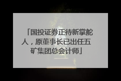 国投证券正待新掌舵人，原董事长已出任五矿集团总会计师