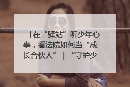 在“驿站”听少年心事，看法院如何当“成长合伙人”｜“守护少年的微笑” 探访记