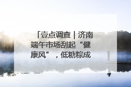 壹点调查｜济南端午市场刮起“健康风”，低糖粽成消费者“新宠”
