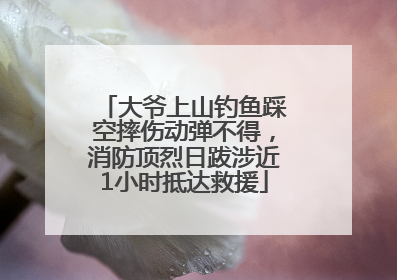 大爷上山钓鱼踩空摔伤动弹不得，消防顶烈日跋涉近1小时抵达救援