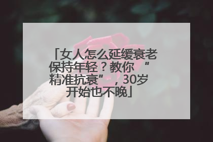 女人怎么延缓衰老保持年轻?教你 “精准抗衰”,30岁开始也不晚