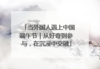 当外国人遇上中国端午节｜从好奇到参与，在沉浸中交融