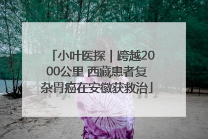 小叶医探｜跨越2000公里 西藏患者复杂胃癌在安徽获救治