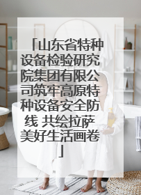 山东省特种设备检验研究院集团有限公司筑牢高原特种设备安全防线 共绘拉萨美好生活画卷