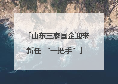 山东三家国企迎来新任 “一把手”