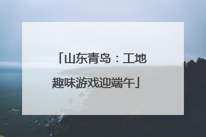 山东青岛：工地趣味游戏迎端午