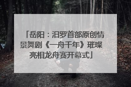 岳阳：汨罗首部原创情景舞剧《一舟千年》璀璨亮相龙舟赛开幕式