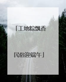 工地粽飘香 民俗迎端午