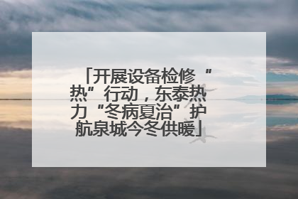 开展设备检修“热”行动，东泰热力“冬病夏治”护航泉城今冬供暖