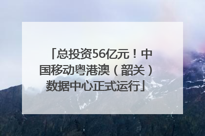 总投资56亿元！中国移动粤港澳（韶关）数据中心正式运行