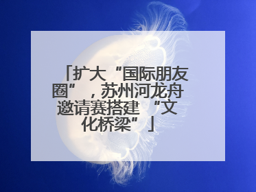 扩大“国际朋友圈”，苏州河龙舟邀请赛搭建 “文化桥梁”