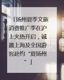 扬州夏季文旅消费推广季在沪上火热开启，诚邀上海及全国游客赴约“夏扬州”