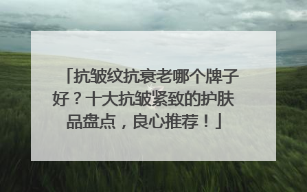 抗皱纹抗衰老哪个牌子好？十大抗皱紧致的护肤品盘点，良心推荐！