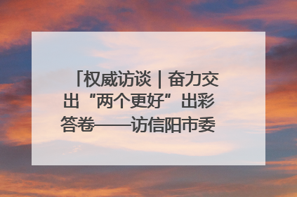 权威访谈｜奋力交出“两个更好”出彩答卷——访信阳市委书记蔡松涛