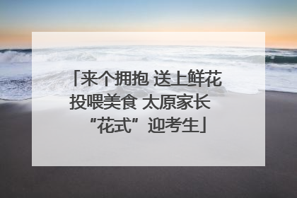 来个拥抱 送上鲜花 投喂美食 太原家长“花式”迎考生