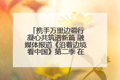 携手万里边疆行 凝心共筑谱新篇 融媒体报道《沿着边境看中国》第二季 在广西东兴正式启动