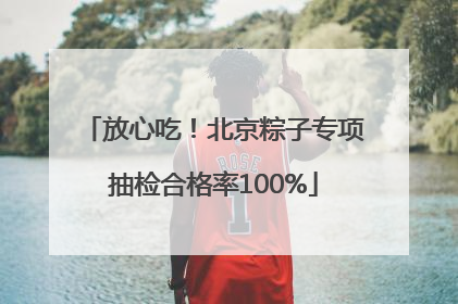 放心吃！北京粽子专项抽检合格率100%