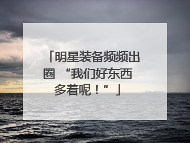 明星装备频频出圈 “我们好东西多着呢！”