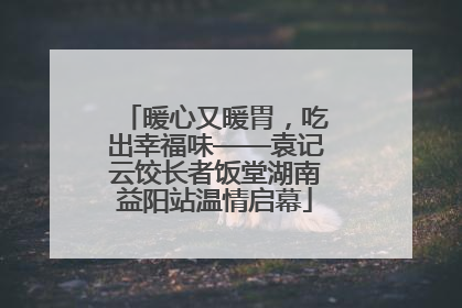 暖心又暖胃，吃出幸福味——袁记云饺长者饭堂湖南益阳站温情启幕