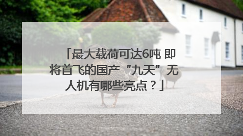 最大载荷可达6吨 即将首飞的国产“九天”无人机有哪些亮点？