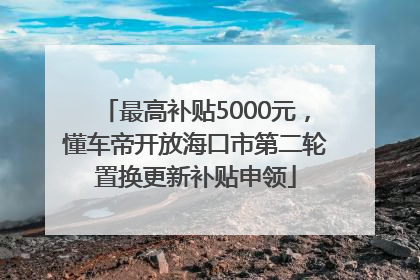 最高补贴5000元，懂车帝开放海口市第二轮置换更新补贴申领