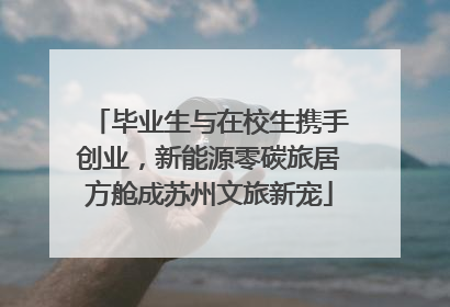 毕业生与在校生携手创业，新能源零碳旅居方舱成苏州文旅新宠