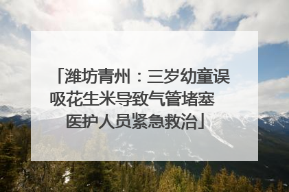 潍坊青州：三岁幼童误吸花生米导致气管堵塞 医护人员紧急救治
