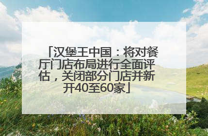 汉堡王中国：将对餐厅门店布局进行全面评估，关闭部分门店并新开40至60家