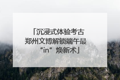 沉浸式体验考古 郑州文博解锁端午最“in”焕新术