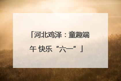 河北鸡泽：童趣端午 快乐“六一”
