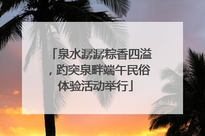 泉水潺潺粽香四溢，趵突泉畔端午民俗体验活动举行