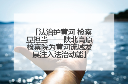 法治护黄河 检察显担当——陕北高原检察院为黄河流域发展注入法治动能