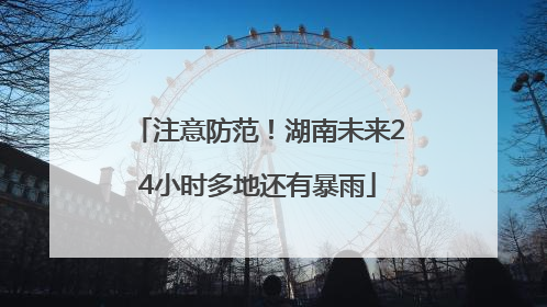 注意防范！湖南未来24小时多地还有暴雨