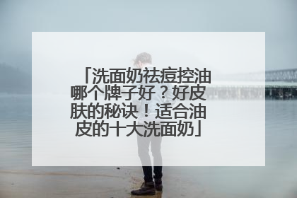 洗面奶祛痘控油哪个牌子好？好皮肤的秘诀！适合油皮的十大洗面奶