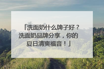 洗面奶什么牌子好？洗面奶品牌分享，你的夏日清爽福音！