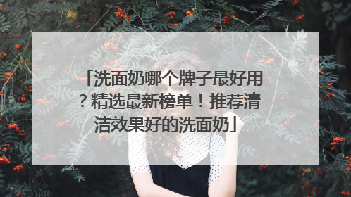 洗面奶哪个牌子最好用？精选最新榜单！推荐清洁效果好的洗面奶