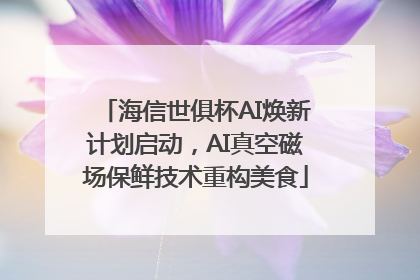 海信世俱杯AI焕新计划启动，AI真空磁场保鲜技术重构美食