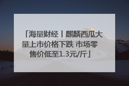 海量财经丨麒麟西瓜大量上市价格下跌 市场零售价低至1.3元/斤