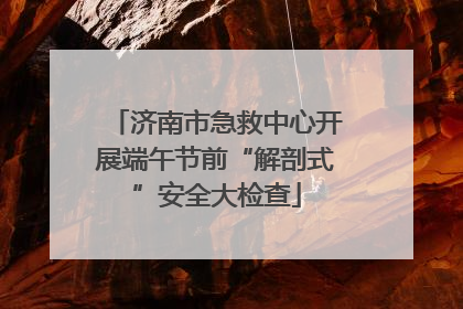 济南市急救中心开展端午节前“解剖式”安全大检查