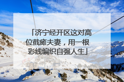 济宁经开区这对高位截瘫夫妻，用一根彩线编织自强人生