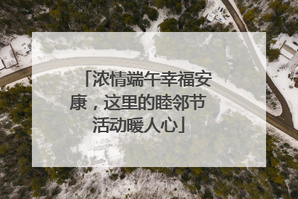 浓情端午幸福安康，这里的睦邻节活动暖人心