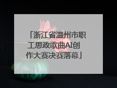 浙江省温州市职工思政歌曲AI创作大赛决赛落幕