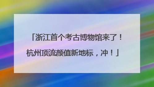 浙江首个考古博物馆来了！杭州顶流颜值新地标，冲！