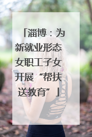 淄博：为新就业形态女职工子女开展“帮扶送教育”
