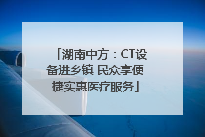 湖南中方：CT设备进乡镇 民众享便捷实惠医疗服务