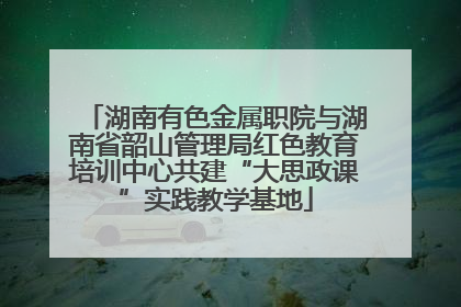 湖南有色金属职院与湖南省韶山管理局红色教育培训中心共建“大思政课”实践教学基地