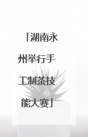 湖南永州举行手工制茶技能大赛