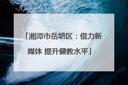 湘潭市岳塘区：借力新媒体 提升健教水平