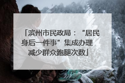 滨州市民政局：“居民身后一件事”集成办理 减少群众跑腿次数