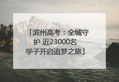 滨州高考：全城守护 近23000名学子开启追梦之旅